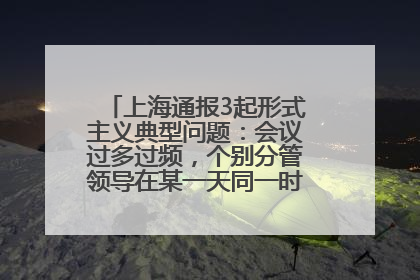 上海通报3起形式主义典型问题：会议过多过频，个别分管领导在某一天同一时段需参加3个会议