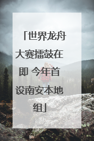 世界龙舟大赛擂鼓在即 今年首设南安本地组