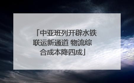 中亚班列开辟水铁联运新通道 物流综合成本降四成