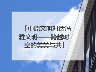 中原文明对话玛雅文明——跨越时空的美美与共