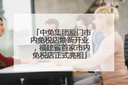 中免集团厦门市内免税店焕新开业，福建省首家市内免税店正式亮相
