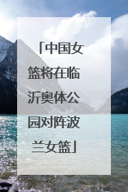 中国女篮将在临沂奥体公园对阵波兰女篮
