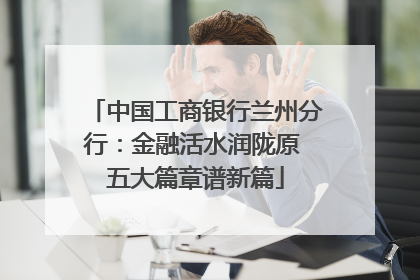 中国工商银行兰州分行：金融活水润陇原 五大篇章谱新篇