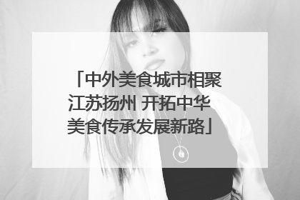 中外美食城市相聚江苏扬州 开拓中华美食传承发展新路