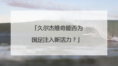 久尔杰维奇能否为国足注入新活力？