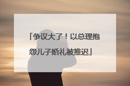 争议大了！以总理抱怨儿子婚礼被推迟