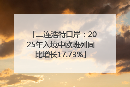 二连浩特口岸：2025年入境中欧班列同比增长17.73%