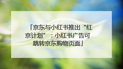 京东与小红书推出“红京计划”：小红书广告可跳转京东购物页面