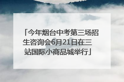 今年烟台中考第三场招生咨询会6月21日在三站国际小商品城举行