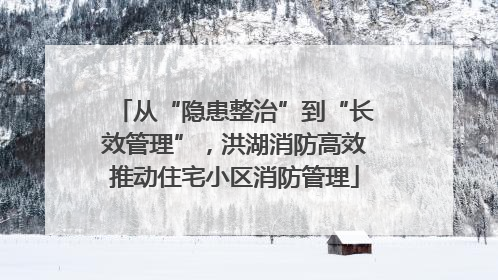 从“隐患整治”到“长效管理”，洪湖消防高效推动住宅小区消防管理