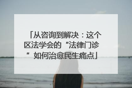 从咨询到解决：这个区法学会的“法律门诊”如何治愈民生痛点