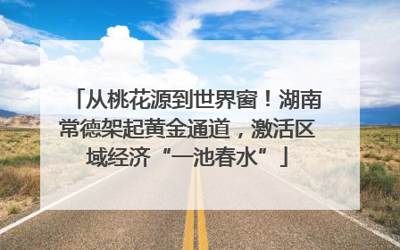 从桃花源到世界窗！湖南常德架起黄金通道，激活区域经济“一池春水”