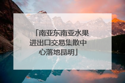 南亚东南亚水果进出口交易集散中心落地昆明