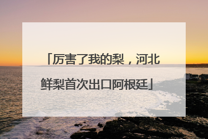 厉害了我的梨，河北鲜梨首次出口阿根廷