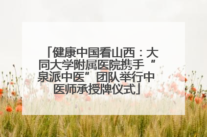 健康中国看山西：大同大学附属医院携手“泉派中医”团队举行中医师承授牌仪式