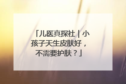 儿医真探社｜小孩子天生皮肤好，不需要护肤？