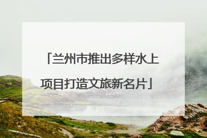 兰州市推出多样水上项目打造文旅新名片