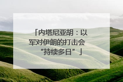 内塔尼亚胡：以军对伊朗的打击会“持续多日”