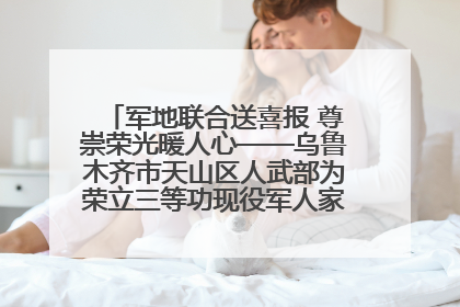 军地联合送喜报 尊崇荣光暖人心——乌鲁木齐市天山区人武部为荣立三等功现役军人家庭送立功喜报