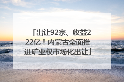 出让92宗、收益222亿！内蒙古全面推进矿业权市场化出让