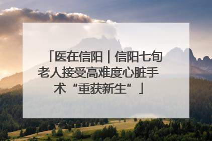 医在信阳｜信阳七旬老人接受高难度心脏手术“重获新生”