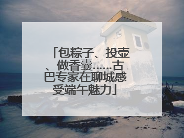 包粽子、投壶、做香囊……古巴专家在聊城感受端午魅力