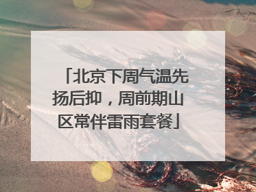 北京下周气温先扬后抑，周前期山区常伴雷雨套餐