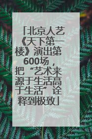 北京人艺《天下第一楼》演出第600场，把“艺术来源于生活高于生活”诠释到极致