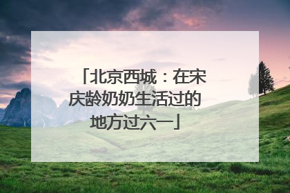 北京西城：在宋庆龄奶奶生活过的地方过六一