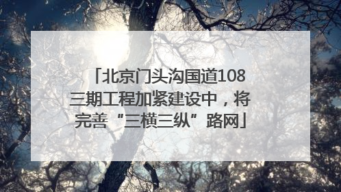 北京门头沟国道108三期工程加紧建设中，将完善“三横三纵”路网