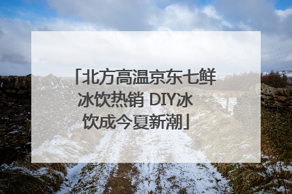 北方高温京东七鲜冰饮热销 DIY冰饮成今夏新潮