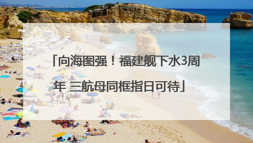 向海图强！福建舰下水3周年 三航母同框指日可待