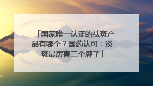 国家唯一认证的祛斑产品有哪个？国药认可：淡斑最厉害三个牌子