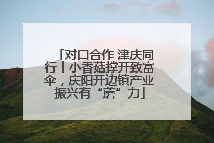 对口合作 津庆同行丨小香菇撑开致富伞，庆阳开边镇产业振兴有“蘑”力
