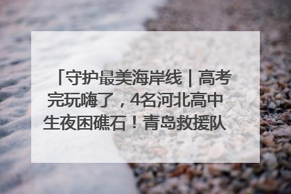 守护最美海岸线｜高考完玩嗨了，4名河北高中生夜困礁石！青岛救援队火速出动救上岸