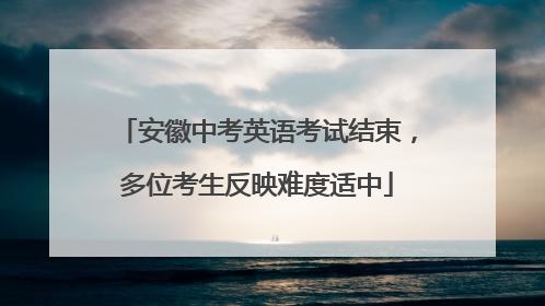 安徽中考英语考试结束，多位考生反映难度适中