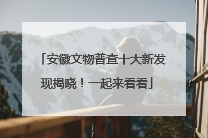 安徽文物普查十大新发现揭晓！一起来看看