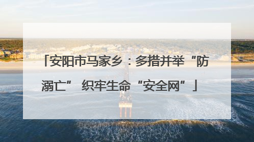 安阳市马家乡：多措并举“防溺亡” 织牢生命“安全网”