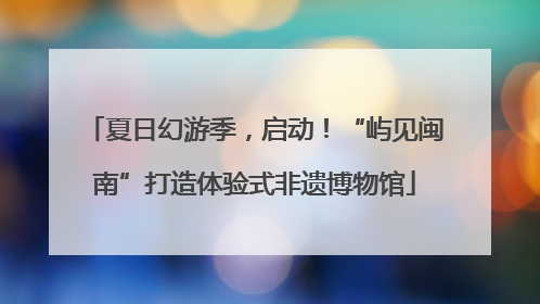 夏日幻游季，启动！“屿见闽南”打造体验式非遗博物馆