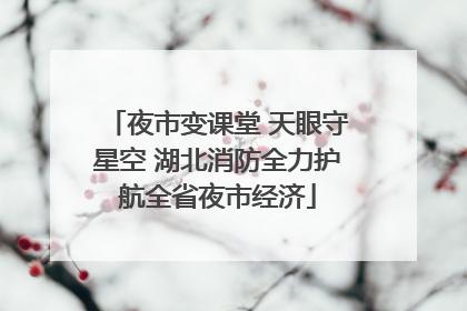 夜市变课堂 天眼守星空 湖北消防全力护航全省夜市经济