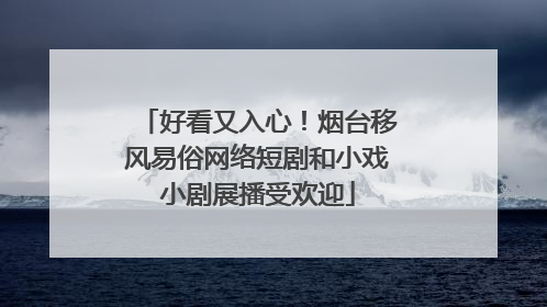 好看又入心！烟台移风易俗网络短剧和小戏小剧展播受欢迎