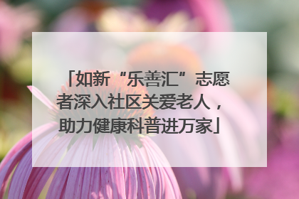 如新“乐善汇”志愿者深入社区关爱老人，助力健康科普进万家