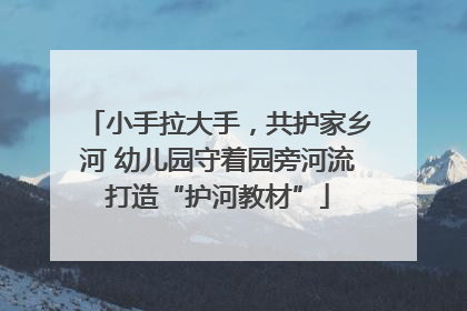 小手拉大手，共护家乡河 幼儿园守着园旁河流打造“护河教材”