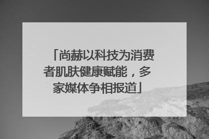 尚赫以科技为消费者肌肤健康赋能，多家媒体争相报道