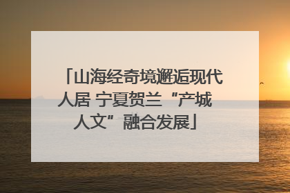 山海经奇境邂逅现代人居 宁夏贺兰“产城人文”融合发展