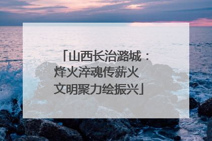 山西长治潞城：烽火淬魂传薪火 文明聚力绘振兴