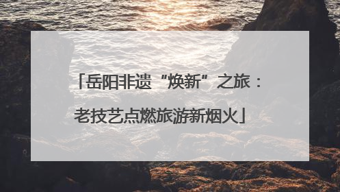 岳阳非遗“焕新”之旅：老技艺点燃旅游新烟火