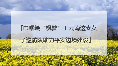 巾帼绘“枫警”！云南这支女子巡防队助力平安边境建设
