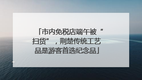 市内免税店端午被“扫货”，荆楚传统工艺品是游客首选纪念品