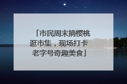 市民周末摘樱桃逛市集，现场打卡老字号奇趣美食